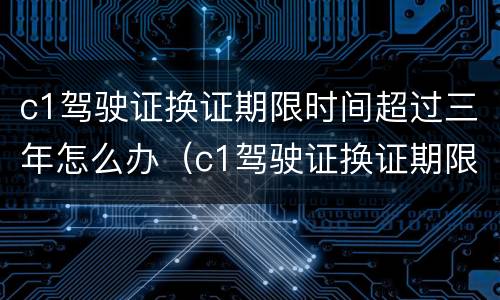 c1驾驶证换证期限时间超过三年怎么办（c1驾驶证换证期限时间超过三年怎么办）