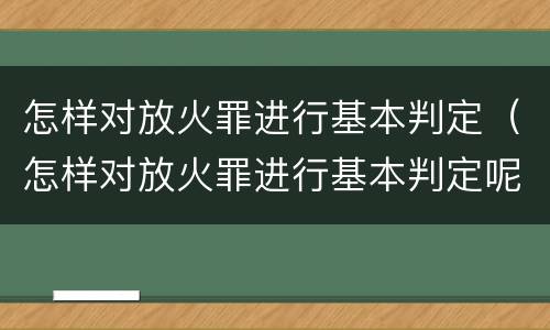 怎样对放火罪进行基本判定（怎样对放火罪进行基本判定呢）