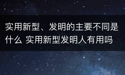 实用新型、发明的主要不同是什么 实用新型发明人有用吗