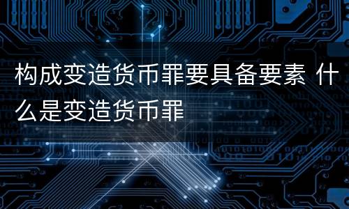 构成变造货币罪要具备要素 什么是变造货币罪