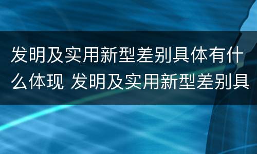 发明及实用新型差别具体有什么体现 发明及实用新型差别具体有什么体现吗