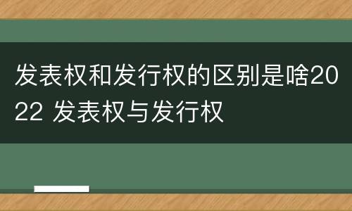 发表权和发行权的区别是啥2022 发表权与发行权