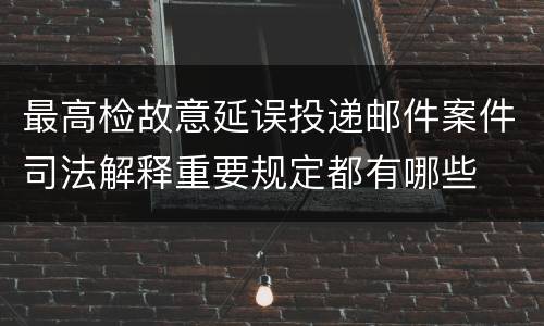 最高检故意延误投递邮件案件司法解释重要规定都有哪些