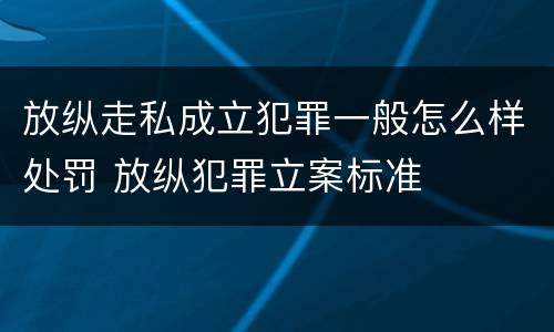 放纵走私成立犯罪一般怎么样处罚 放纵犯罪立案标准