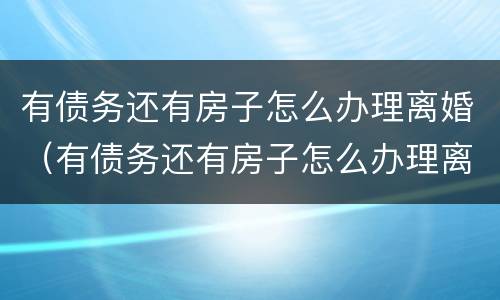 有债务还有房子怎么办理离婚（有债务还有房子怎么办理离婚证）