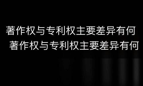 著作权与专利权主要差异有何 著作权与专利权主要差异有何不同