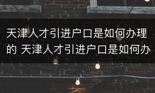天津人才引进户口是如何办理的 天津人才引进户口是如何办理的呢