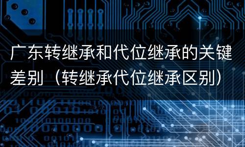 广东转继承和代位继承的关键差别（转继承代位继承区别）