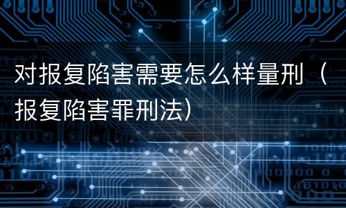 对报复陷害需要怎么样量刑（报复陷害罪刑法）