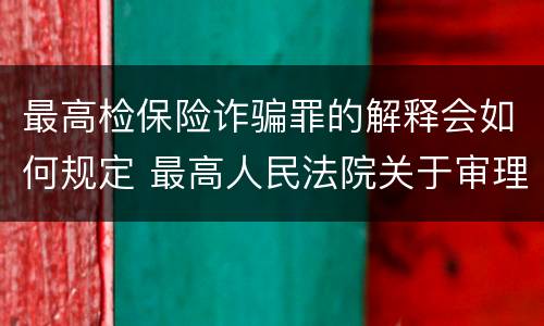 最高检保险诈骗罪的解释会如何规定 最高人民法院关于审理保险诈骗