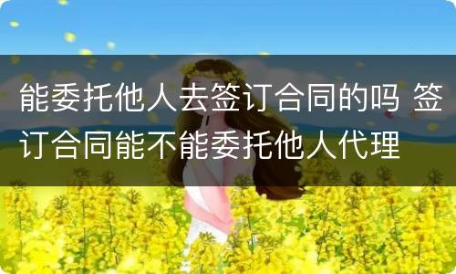 能委托他人去签订合同的吗 签订合同能不能委托他人代理