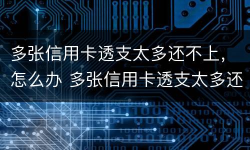 多张信用卡透支太多还不上，怎么办 多张信用卡透支太多还不上,怎么办呢
