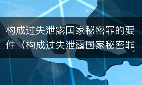 构成过失泄露国家秘密罪的要件（构成过失泄露国家秘密罪的要件有哪些）