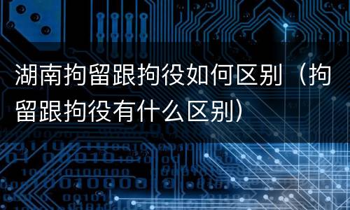 湖南拘留跟拘役如何区别（拘留跟拘役有什么区别）