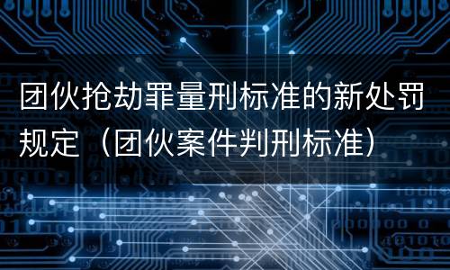 团伙抢劫罪量刑标准的新处罚规定（团伙案件判刑标准）