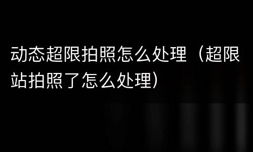 动态超限拍照怎么处理（超限站拍照了怎么处理）