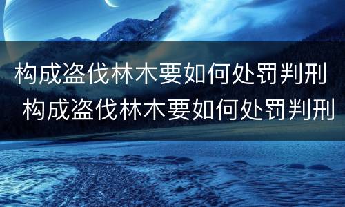 构成盗伐林木要如何处罚判刑 构成盗伐林木要如何处罚判刑的