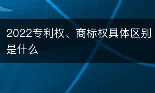 2022专利权、商标权具体区别是什么