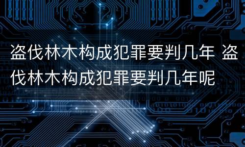盗伐林木构成犯罪要判几年 盗伐林木构成犯罪要判几年呢