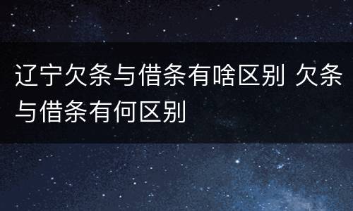 辽宁欠条与借条有啥区别 欠条与借条有何区别