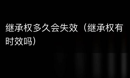 继承权多久会失效（继承权有时效吗）
