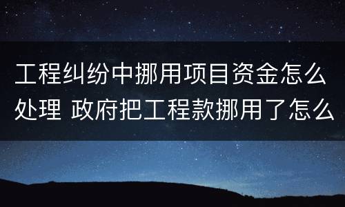 工程纠纷中挪用项目资金怎么处理 政府把工程款挪用了怎么办