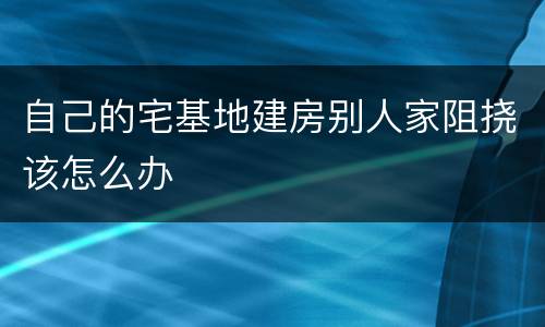 自己的宅基地建房别人家阻挠该怎么办
