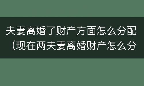 夫妻离婚了财产方面怎么分配（现在两夫妻离婚财产怎么分配）