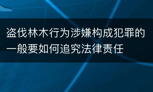 盗伐林木行为涉嫌构成犯罪的一般要如何追究法律责任