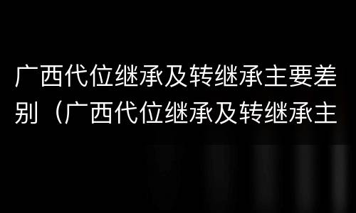 广西代位继承及转继承主要差别（广西代位继承及转继承主要差别是什么）