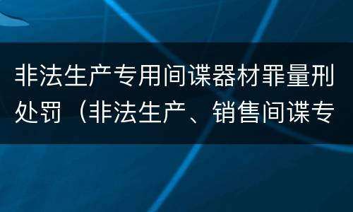非法生产专用间谍器材罪量刑处罚（非法生产、销售间谍专用器材罪）