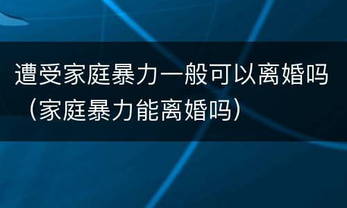 遭受家庭暴力一般可以离婚吗（家庭暴力能离婚吗）