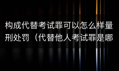 构成代替考试罪可以怎么样量刑处罚（代替他人考试罪是哪年规定）