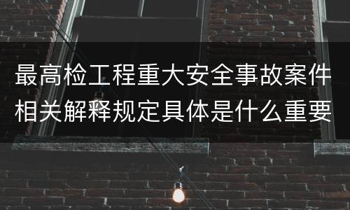 最高检工程重大安全事故案件相关解释规定具体是什么重要内容