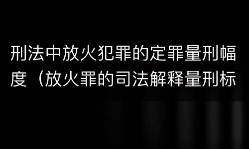 刑法中放火犯罪的定罪量刑幅度（放火罪的司法解释量刑标准）