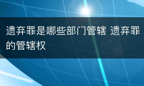 遗弃罪是哪些部门管辖 遗弃罪的管辖权
