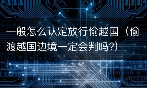 一般怎么认定放行偷越国（偷渡越国边境一定会判吗?）
