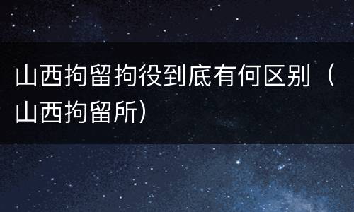 山西拘留拘役到底有何区别（山西拘留所）