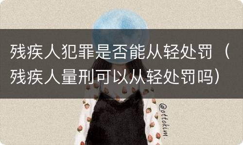 残疾人犯罪是否能从轻处罚（残疾人量刑可以从轻处罚吗）