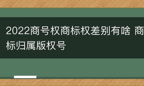 2022商号权商标权差别有啥 商标归属版权号
