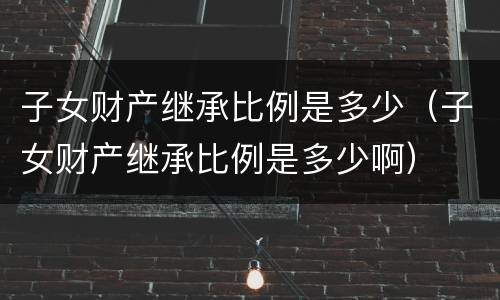 子女财产继承比例是多少（子女财产继承比例是多少啊）