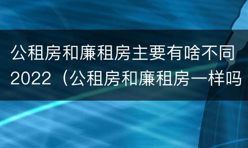 公租房和廉租房主要有啥不同2022（公租房和廉租房一样吗有什么区别）