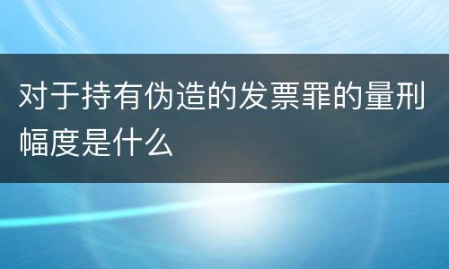 对于持有伪造的发票罪的量刑幅度是什么