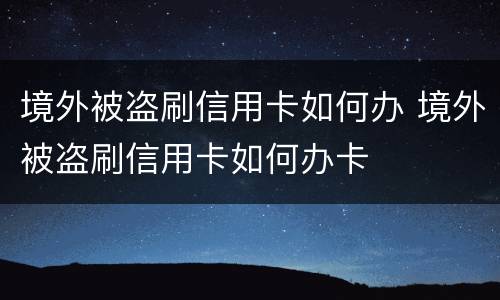 境外被盗刷信用卡如何办 境外被盗刷信用卡如何办卡