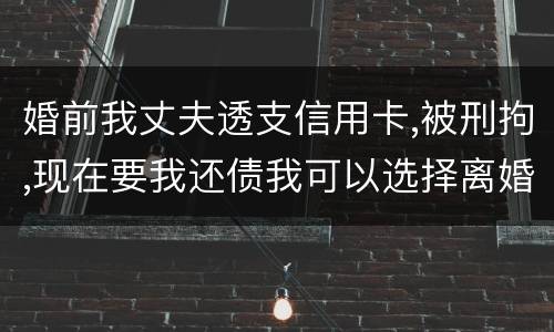 婚前我丈夫透支信用卡,被刑拘,现在要我还债我可以选择离婚吗