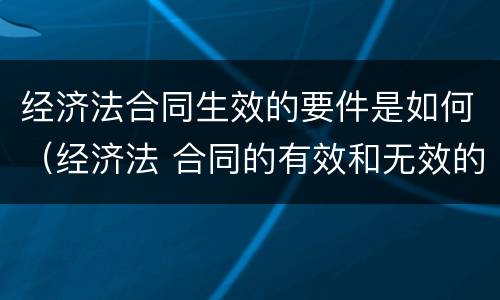 经济法合同生效的要件是如何（经济法 合同的有效和无效的条件）