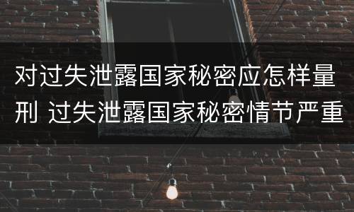 对过失泄露国家秘密应怎样量刑 过失泄露国家秘密情节严重的应当什么处分