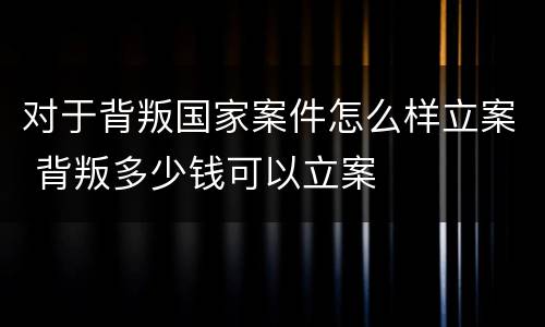 对于背叛国家案件怎么样立案 背叛多少钱可以立案