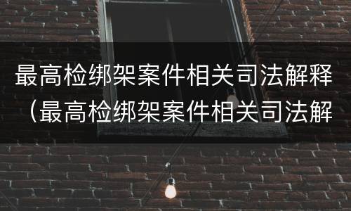 最高检绑架案件相关司法解释（最高检绑架案件相关司法解释最新）