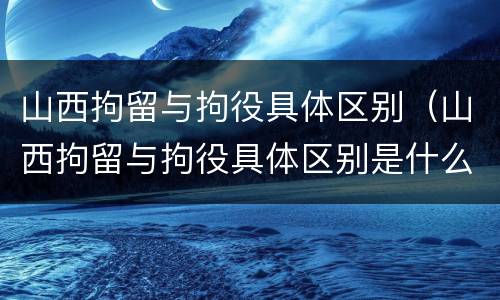山西拘留与拘役具体区别（山西拘留与拘役具体区别是什么）